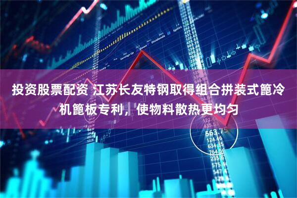 投资股票配资 江苏长友特钢取得组合拼装式篦冷机篦板专利，使物料散热更均匀