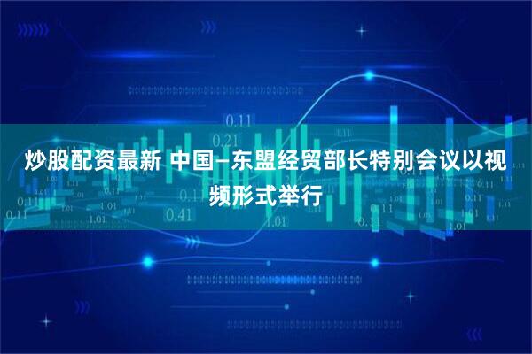 炒股配资最新 中国—东盟经贸部长特别会议以视频形式举行