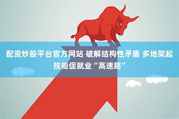 配资炒股平台官方网站 破解结构性矛盾 多地架起技能促就业“高速路”