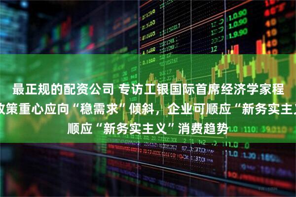 最正规的配资公司 专访工银国际首席经济学家程实：房地产政策重心应向“稳需求”倾斜，企业可顺应“新务实主义”消费趋势