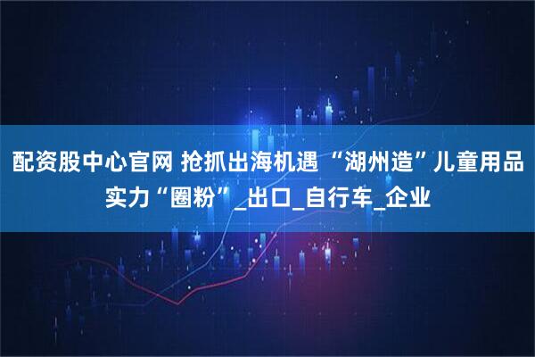 配资股中心官网 抢抓出海机遇 “湖州造”儿童用品实力“圈粉”_出口_自行车_企业