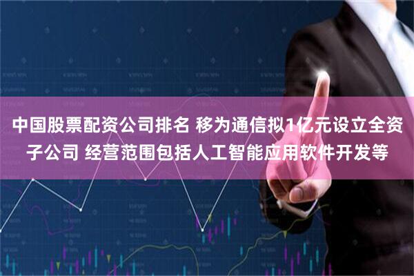 中国股票配资公司排名 移为通信拟1亿元设立全资子公司 经营范围包括人工智能应用软件开发等