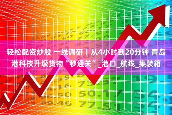 轻松配资炒股 一线调研丨从4小时到20分钟 青岛港科技升级货物“秒通关”_港口_航线_集装箱
