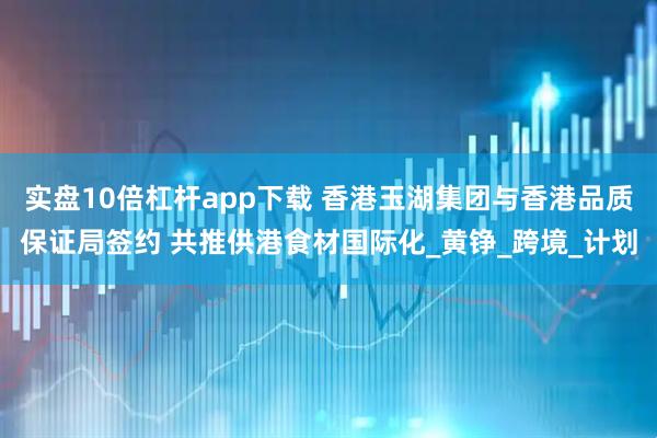 实盘10倍杠杆app下载 香港玉湖集团与香港品质保证局签约 共推供港食材国际化_黄铮_跨境_计划
