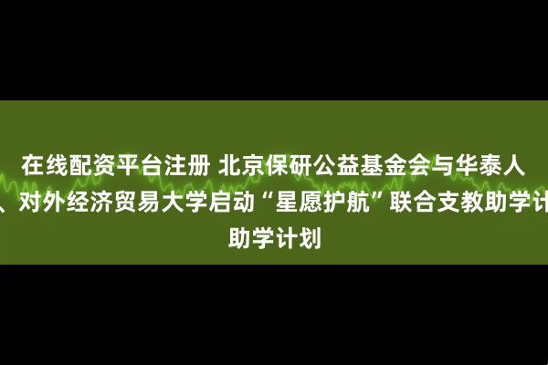 在线配资平台注册 北京保研公益基金会与华泰人寿、对外经济贸易大学启动“星愿护航”联合支教助学计划