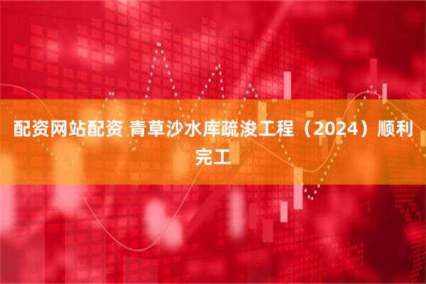 配资网站配资 青草沙水库疏浚工程（2024）顺利完工