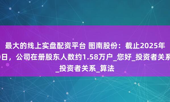 最大的线上实盘配资平台 图南股份：截止2025年5月30日，公司在册股东人数约1.58万户_您好_投资者关系_算法