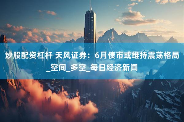 炒股配资杠杆 天风证券：6月债市或维持震荡格局_空间_多空_每日经济新闻