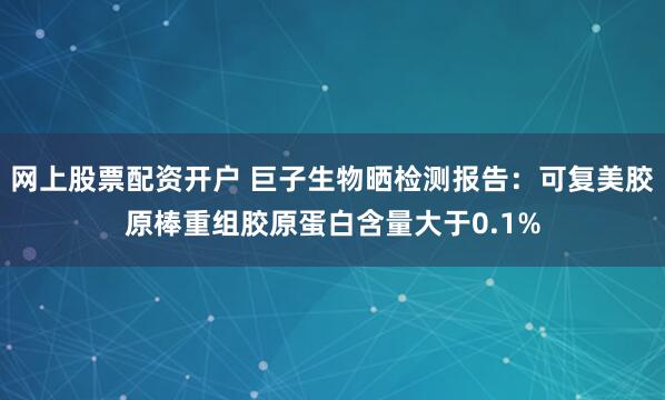 网上股票配资开户 巨子生物晒检测报告：可复美胶原棒重组胶原蛋白含量大于0.1%