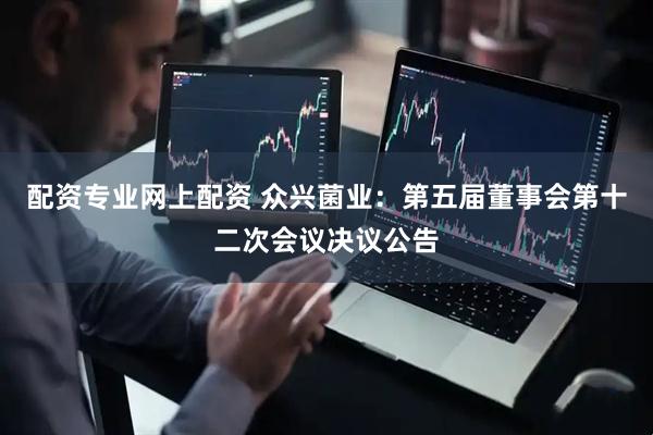 配资专业网上配资 众兴菌业：第五届董事会第十二次会议决议公告