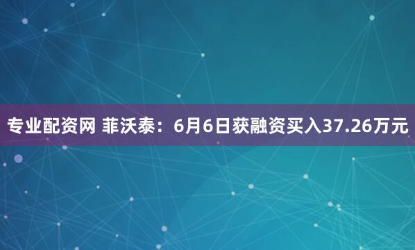 专业配资网 菲沃泰：6月6日获融资买入37.26万元