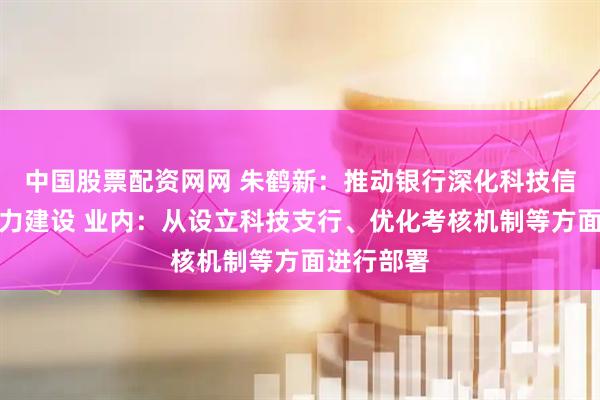 中国股票配资网网 朱鹤新：推动银行深化科技信贷服务能力建设 业内：从设立科技支行、优化考核机制等方面进行部署