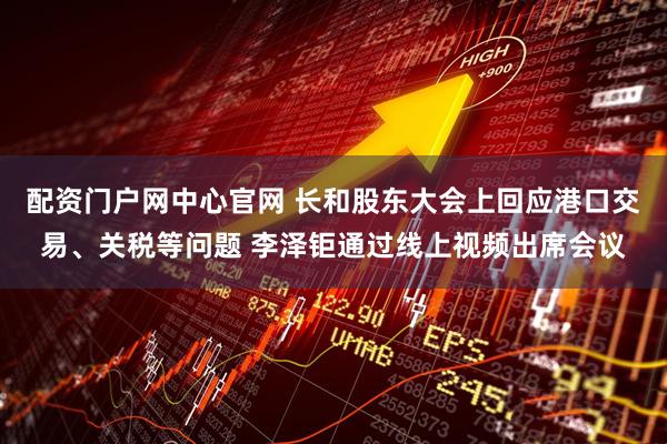 配资门户网中心官网 长和股东大会上回应港口交易、关税等问题 李泽钜通过线上视频出席会议