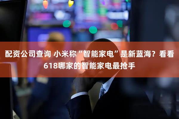 配资公司查询 小米称“智能家电”是新蓝海？看看618哪家的智能家电最抢手