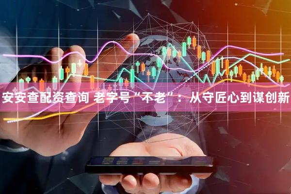 安安查配资查询 老字号“不老”：从守匠心到谋创新