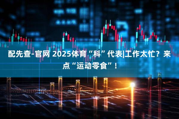 配先查-官网 2025体育“科”代表|工作太忙？来点“运动零食”！