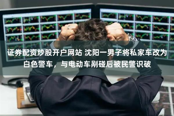 证券配资炒股开户网站 沈阳一男子将私家车改为白色警车,与电动车剐碰后被民警识破