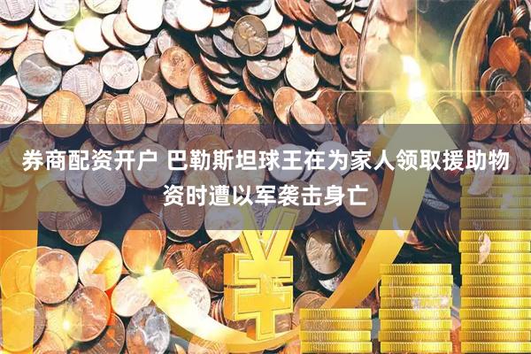 券商配资开户 巴勒斯坦球王在为家人领取援助物资时遭以军袭击身亡