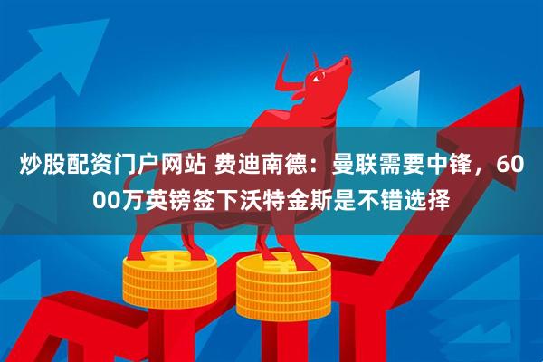 炒股配资门户网站 费迪南德：曼联需要中锋，6000万英镑签下沃特金斯是不错选择