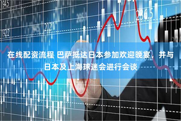 在线配资流程 巴萨抵达日本参加欢迎晚宴，并与日本及上海球迷会进行会谈