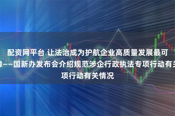 配资网平台 让法治成为护航企业高质量发展最可靠保障——国新办发布会介绍规范涉企行政执法专项行动有关情况