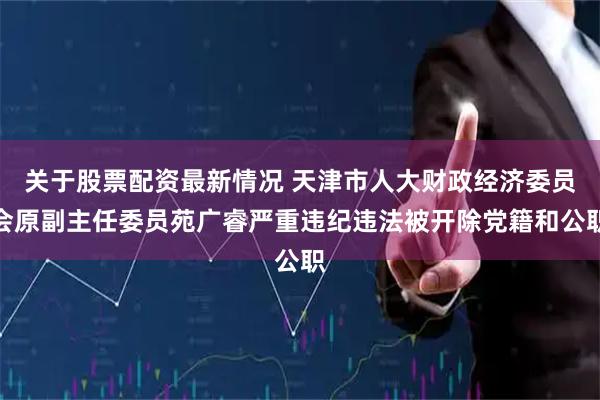 关于股票配资最新情况 天津市人大财政经济委员会原副主任委员苑广睿严重违纪违法被开除党籍和公职